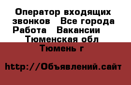  Оператор входящих звонков - Все города Работа » Вакансии   . Тюменская обл.,Тюмень г.